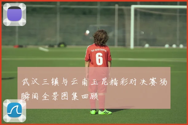 武汉三镇与云南玉昆精彩对决赛场瞬间全景图集回顾