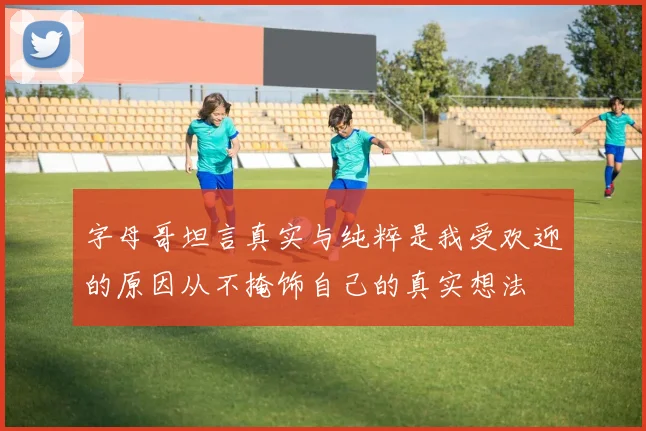 字母哥坦言真实与纯粹是我受欢迎的原因从不掩饰自己的真实想法