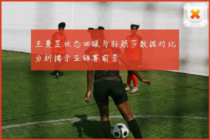 王曼昱状态回暖与孙颖莎数据对比分析揭示亚锦赛前景