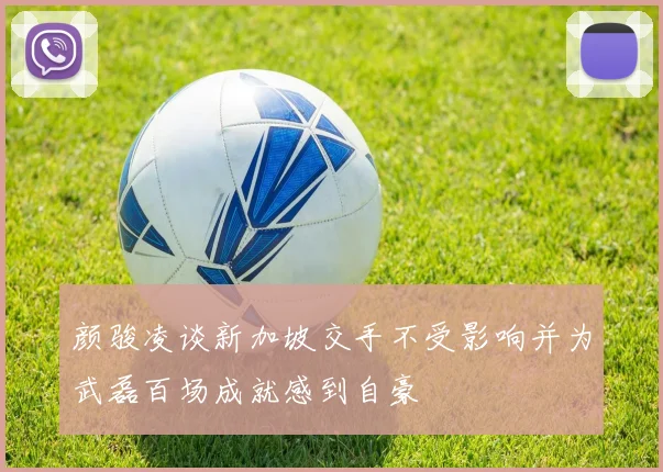 颜骏凌谈新加坡交手不受影响并为武磊百场成就感到自豪