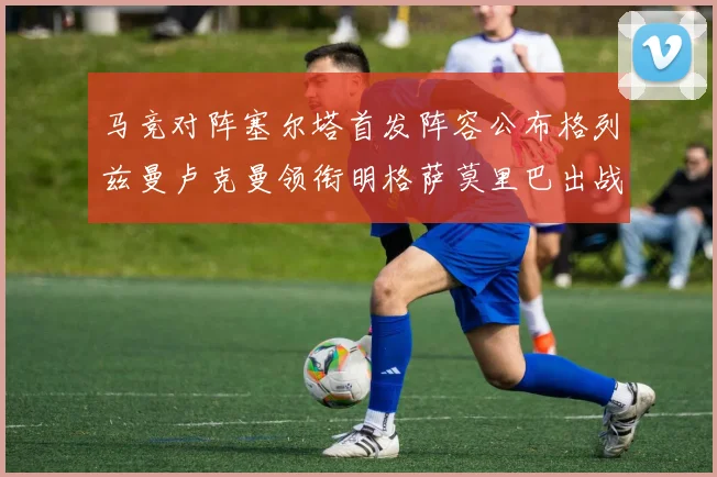 马竞对阵塞尔塔首发阵容公布格列兹曼卢克曼领衔明格萨莫里巴出战