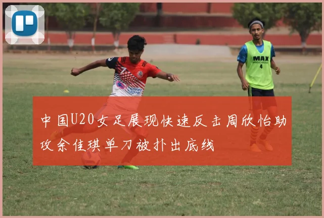 中国U20女足展现快速反击周欣怡助攻余佳琪单刀被扑出底线