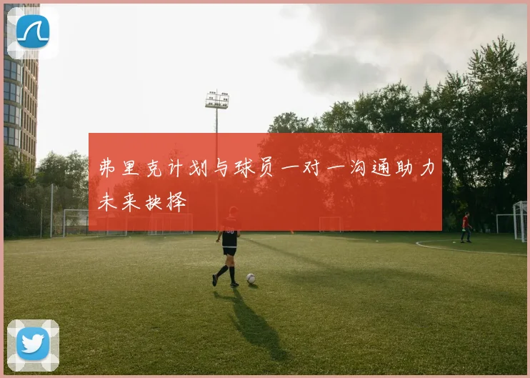 弗里克计划与球员一对一沟通助力未来抉择
