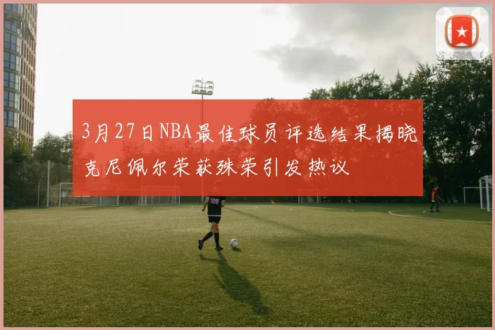 3月27日NBA最佳球员评选结果揭晓克尼佩尔荣获殊荣引发热议