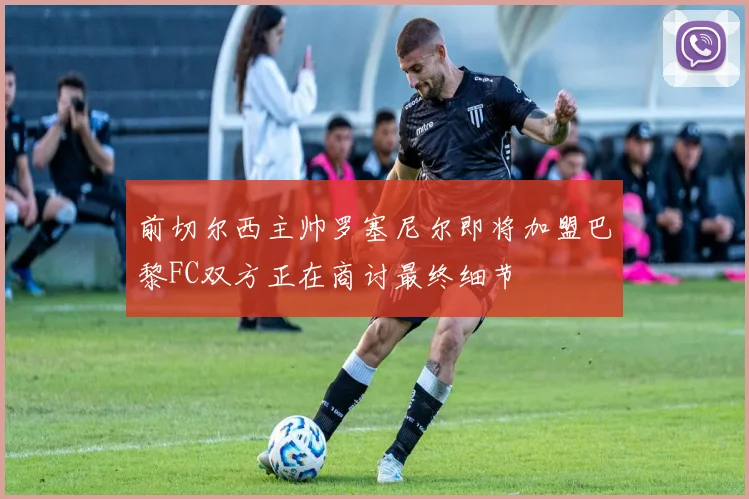 前切尔西主帅罗塞尼尔即将加盟巴黎FC双方正在商讨最终细节