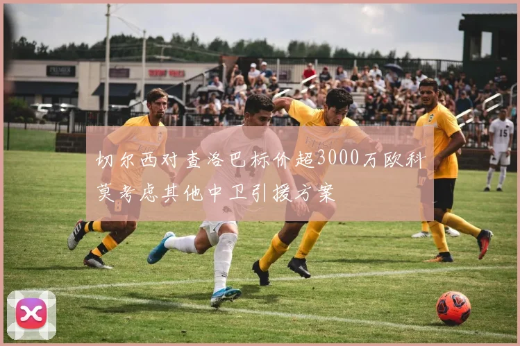 切尔西对查洛巴标价超3000万欧科莫考虑其他中卫引援方案