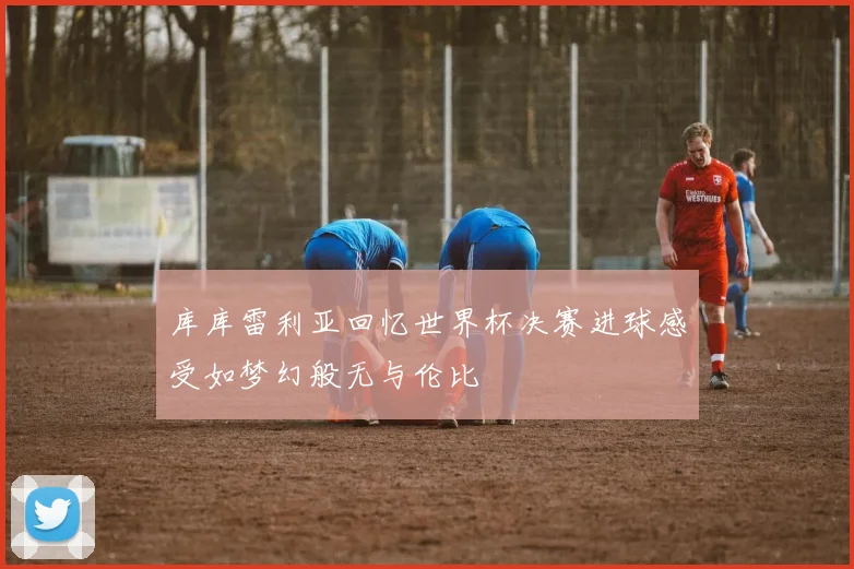 库库雷利亚回忆世界杯决赛进球感受如梦幻般无与伦比