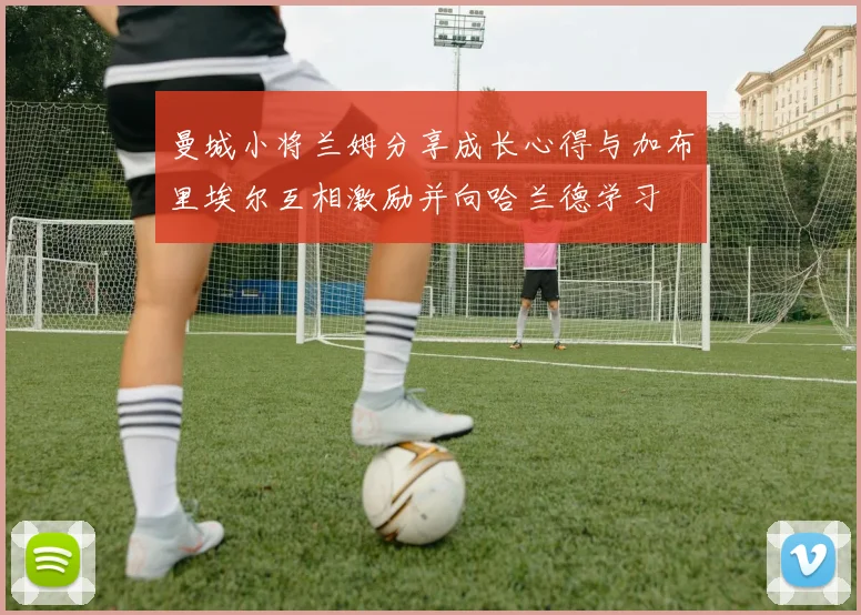 曼城小将兰姆分享成长心得与加布里埃尔互相激励并向哈兰德学习