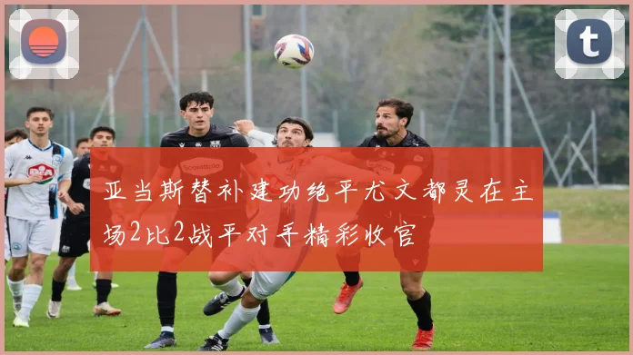 亚当斯替补建功绝平尤文都灵在主场2比2战平对手精彩收官