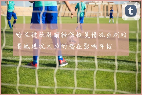哈兰德欧冠前轻伤恢复情况分析对曼城进攻火力的潜在影响评估