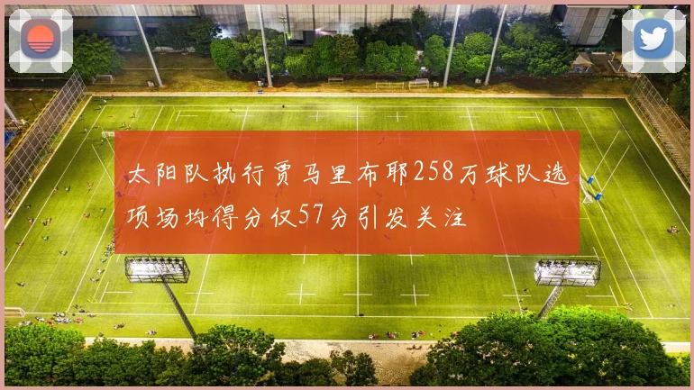 太阳队执行贾马里布耶258万球队选项场均得分仅57分引发关注