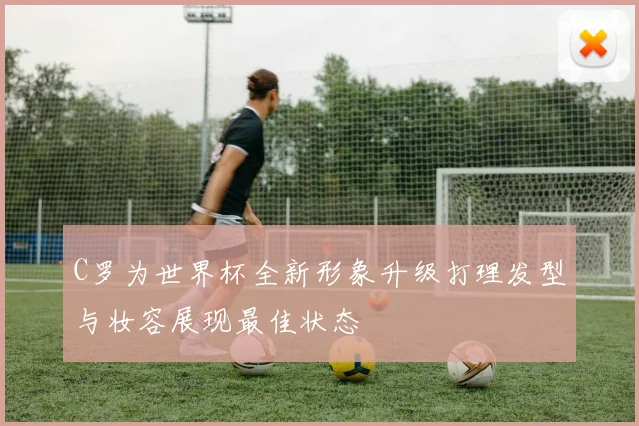 C罗为世界杯全新形象升级打理发型与妆容展现最佳状态