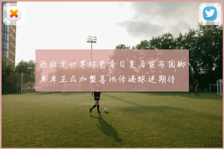 西班牙世界杯首秀日皇马宣布国脚库库正式加盟喜讯传递球迷期待