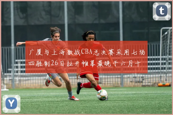 广厦与上海激战CBA总决赛采用七场四胜制26日拉开帷幕最晚于六月十一日落幕