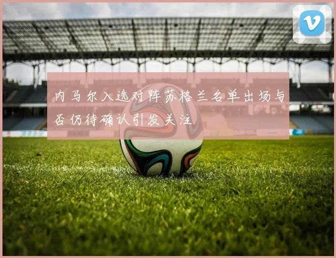 内马尔入选对阵苏格兰名单出场与否仍待确认引发关注