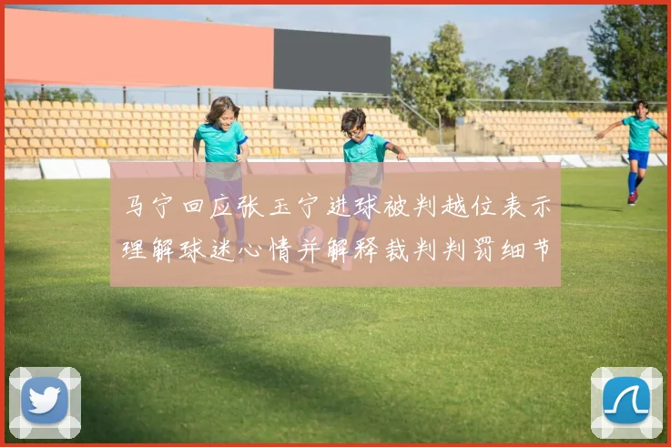 马宁回应张玉宁进球被判越位表示理解球迷心情并解释裁判判罚细节