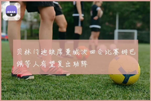 贝林门迪缺席曼城次回合比赛姆巴佩等人有望复出助阵