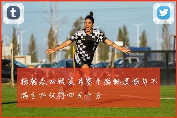 杨瀚森回顾菜鸟赛季感慨遗憾与不满自评仅得四五十分