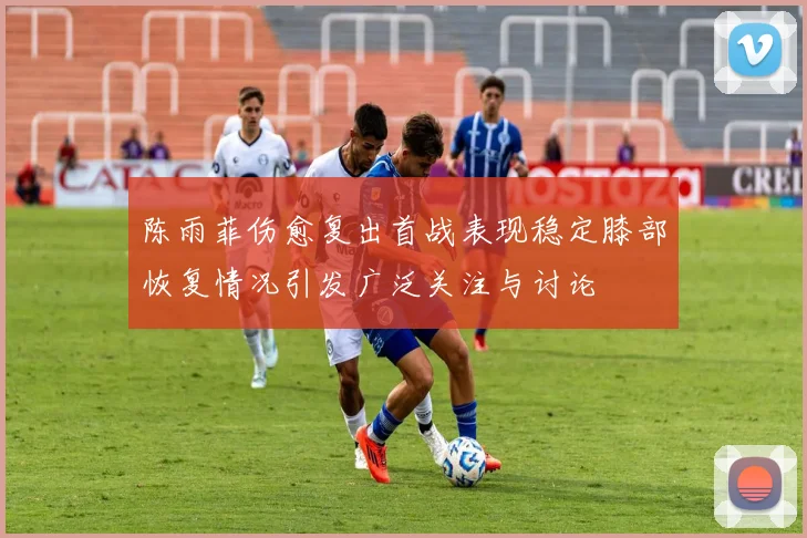 陈雨菲伤愈复出首战表现稳定膝部恢复情况引发广泛关注与讨论