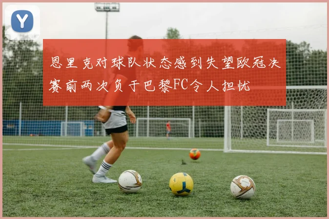 恩里克对球队状态感到失望欧冠决赛前两次负于巴黎FC令人担忧
