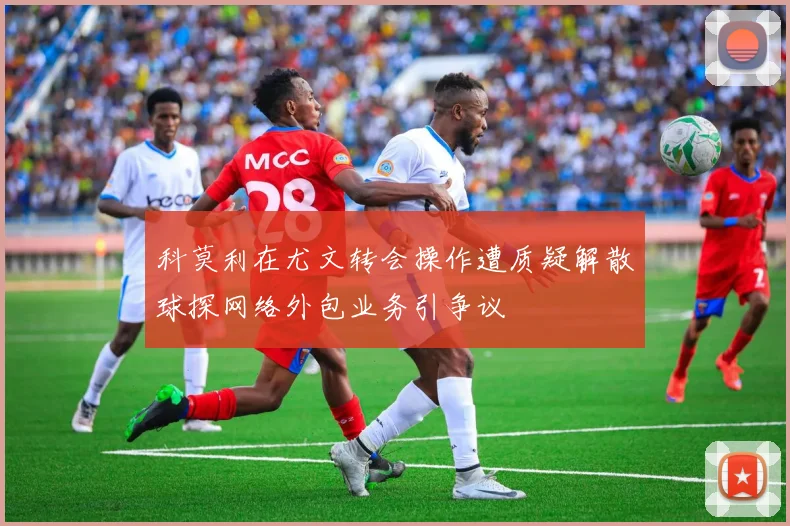 科莫利在尤文转会操作遭质疑解散球探网络外包业务引争议