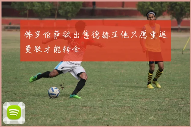 佛罗伦萨欲出售德赫亚他只愿重返曼联才能转会