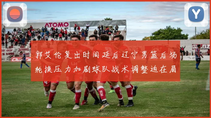 郭艾伦复出时间延后辽宁男篮后场轮换压力加剧球队战术调整迫在眉睫