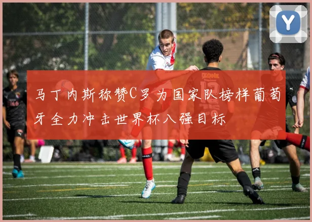 马丁内斯称赞C罗为国家队榜样葡萄牙全力冲击世界杯八强目标