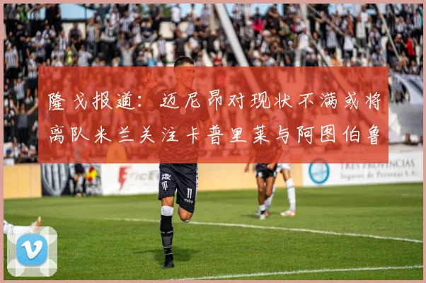 隆戈报道：迈尼昂对现状不满或将离队米兰关注卡普里莱与阿图伯鲁转会动态