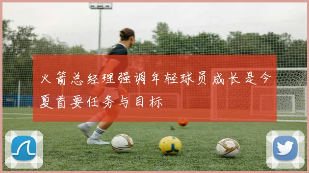 火箭总经理强调年轻球员成长是今夏首要任务与目标