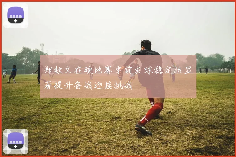 郑钦文在硬地赛季前发球稳定性显著提升备战迎接挑战