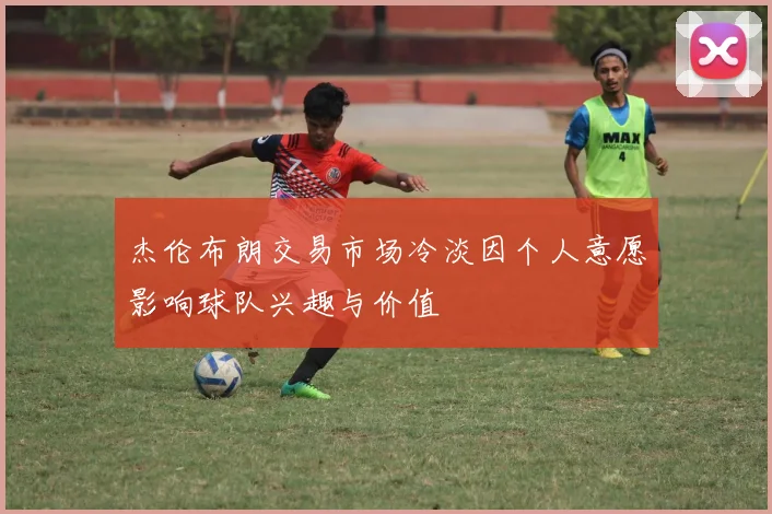 杰伦布朗交易市场冷淡因个人意愿影响球队兴趣与价值