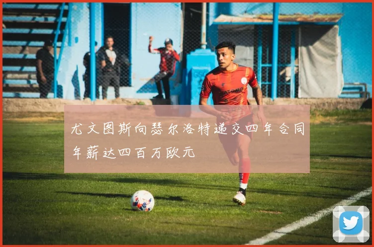 尤文图斯向瑟尔洛特递交四年合同年薪达四百万欧元